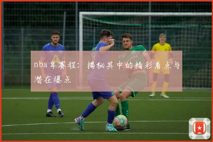 nba年赛程：揭秘其中的精彩看点与潜在爆点
