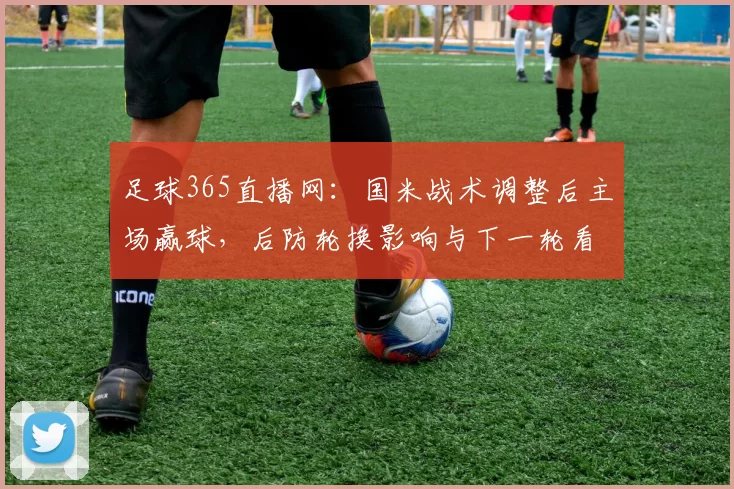 足球365直播网：国米战术调整后主场赢球，后防轮换影响与下一轮看点