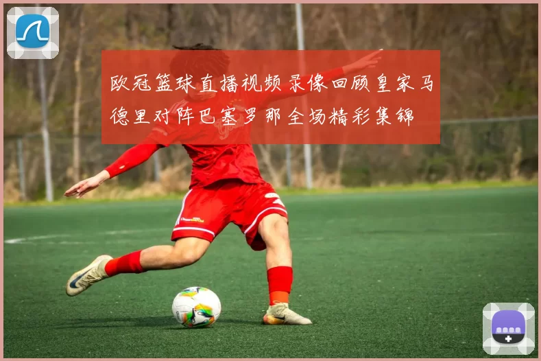 欧冠篮球直播视频录像回顾皇家马德里对阵巴塞罗那全场精彩集锦